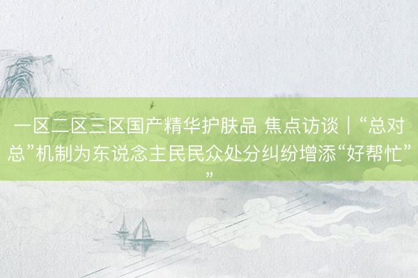 一区二区三区国产精华护肤品 焦点访谈｜“总对总”机制为东说念主民民众处分纠纷增添“好帮忙”
