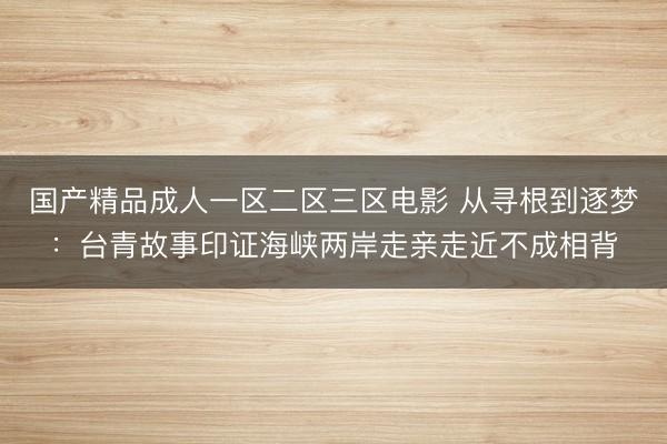 国产精品成人一区二区三区电影 从寻根到逐梦:台青故事印证海峡两岸走亲走近不成相背