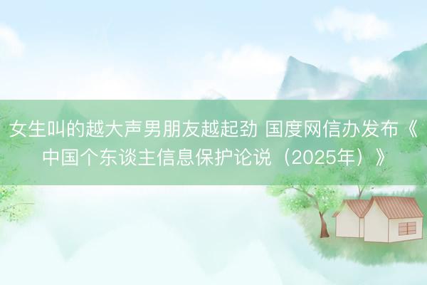 女生叫的越大声男朋友越起劲 国度网信办发布《中国个东谈主信息保护论说（2025年）》