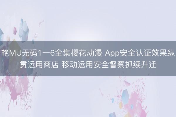艳MU无码1一6全集樱花动漫 App安全认证效果纵贯运用商店 移动运用安全督察抓续升迁
