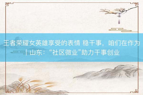 王者荣耀女英雄享受的表情 稳干事，咱们在作为｜山东：“社区微业”助力干事创业