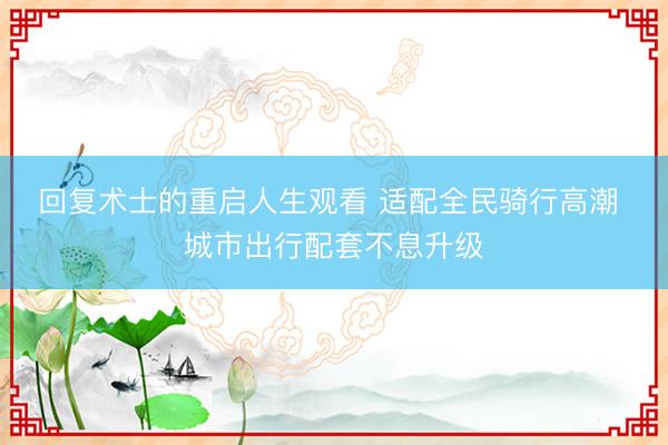 回复术士的重启人生观看 适配全民骑行高潮 城市出行配套不息升级