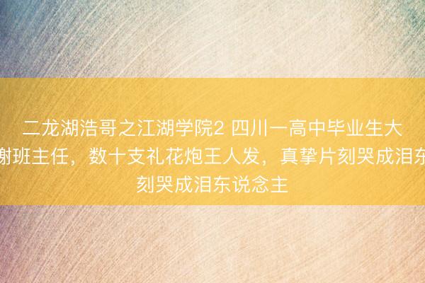 二龙湖浩哥之江湖学院2 四川一高中毕业生大齐唱感谢班主任，数十支礼花炮王人发，真挚片刻哭成泪东说念主