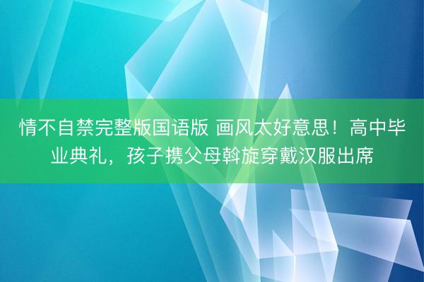 情不自禁完整版国语版 画风太好意思！高中毕业典礼，孩子携父母斡旋穿戴汉服出席
