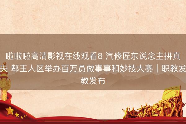 啦啦啦高清影视在线观看8 汽修匠东说念主拼真功夫 郫王人区举办百万员做事事和妙技大赛｜职教发布
