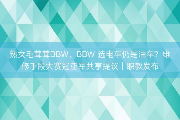 熟女毛茸茸BBW、BBW 选电车仍是油车？维修手段大赛冠亚军共享提议｜职教发布