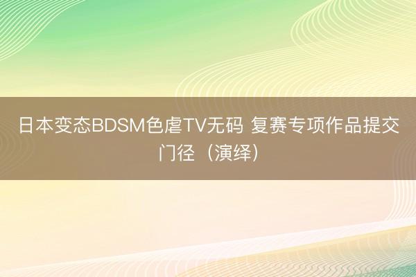 日本变态BDSM色虐TV无码 复赛专项作品提交门径（演绎）