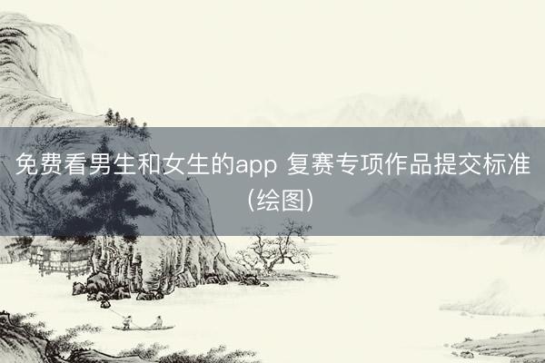 免费看男生和女生的app 复赛专项作品提交标准（绘图）