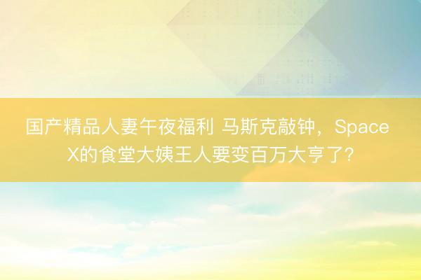 国产精品人妻午夜福利 马斯克敲钟，Space X的食堂大姨王人要变百万大亨了？