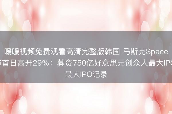 暖暖视频免费观看高清完整版韩国 马斯克SpaceX上市首日高开29%：募资750亿好意思元创众人最大IPO记录