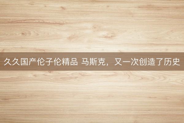 久久国产伦子伦精品 马斯克，又一次创造了历史