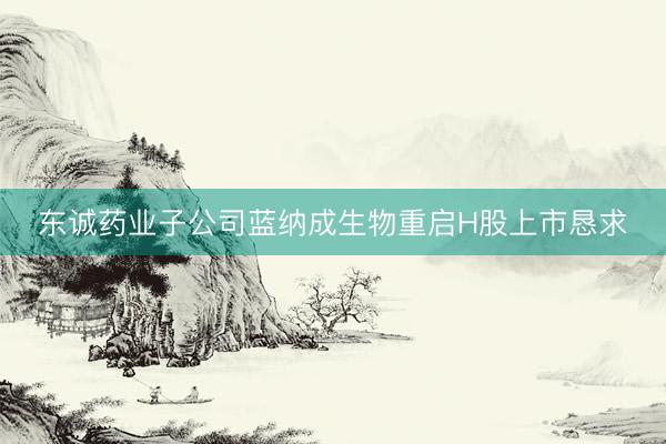 东诚药业子公司蓝纳成生物重启H股上市恳求