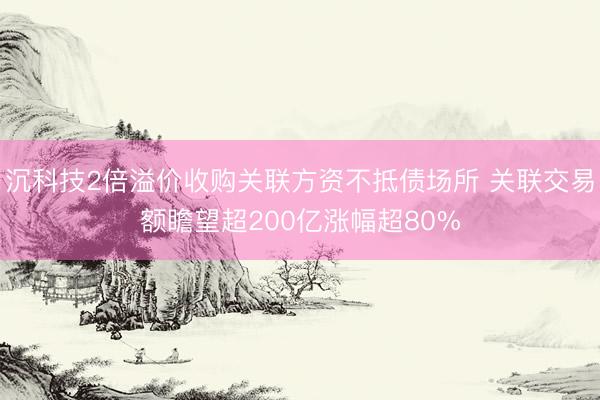 沉科技2倍溢价收购关联方资不抵债场所 关联交易额瞻望超200亿涨幅超80%