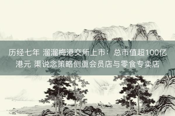 历经七年 溜溜梅港交所上市：总市值超100亿港元 渠说念策略侧重会员店与零食专卖店