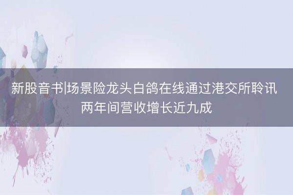 新股音书|场景险龙头白鸽在线通过港交所聆讯 两年间营收增长近九成
