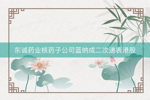 东诚药业核药子公司蓝纳成二次递表港股