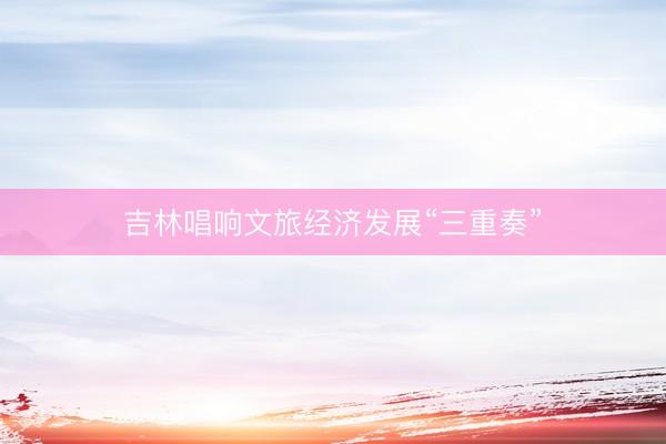 吉林唱响文旅经济发展“三重奏”