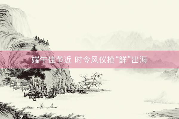 端午佳节近 时令风仪抢“鲜”出海