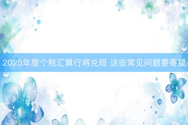 2025年度个税汇算行将兑现 这些常见问题要寄望