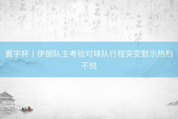 寰宇杯｜伊朗队主考验对球队行程突变默示热烈不悦