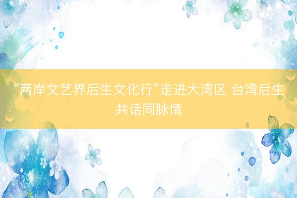 “两岸文艺界后生文化行”走进大湾区 台湾后生共话同脉情