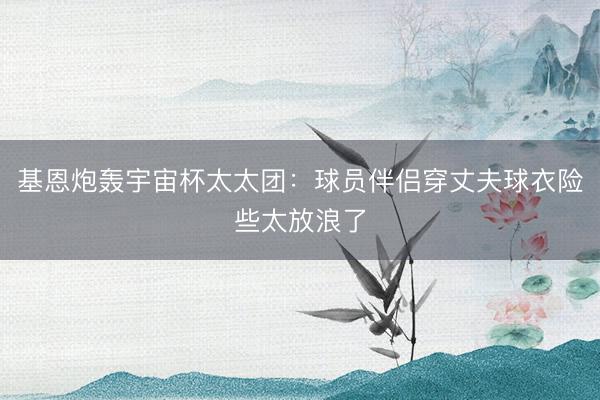 基恩炮轰宇宙杯太太团：球员伴侣穿丈夫球衣险些太放浪了