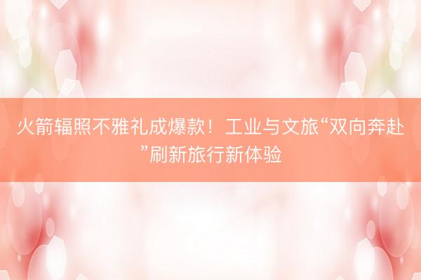 火箭辐照不雅礼成爆款！工业与文旅“双向奔赴”刷新旅行新体验