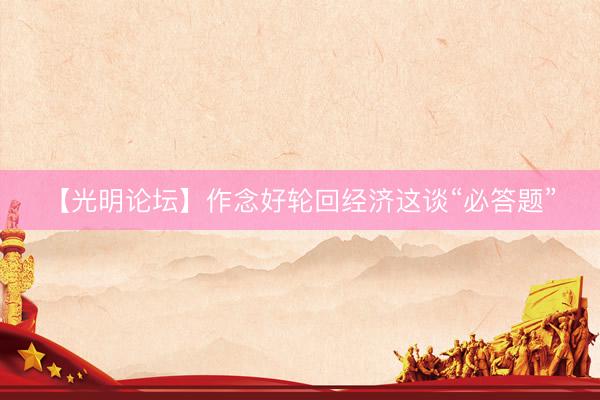 【光明论坛】作念好轮回经济这谈“必答题”