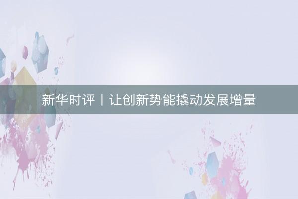 新华时评丨让创新势能撬动发展增量