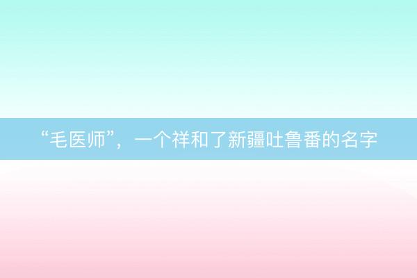 “毛医师”，一个祥和了新疆吐鲁番的名字